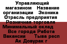 Управляющий магазином › Название организации ­ Эконика › Отрасль предприятия ­ Розничная торговля › Минимальный оклад ­ 1 - Все города Работа » Вакансии   . Тыва респ.,Ак-Довурак г.